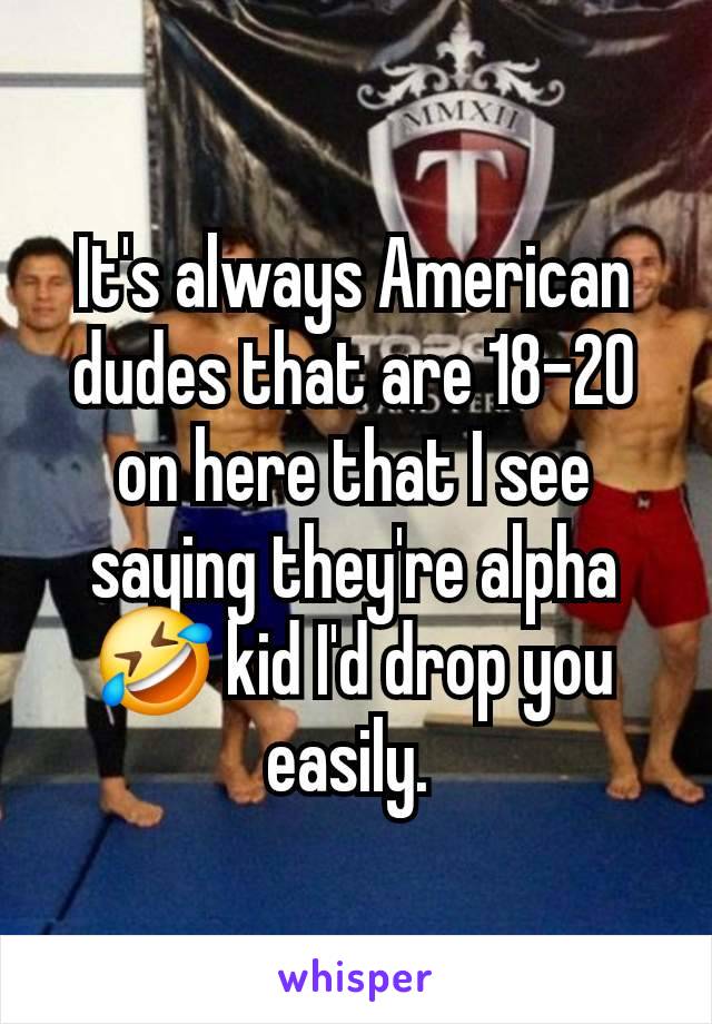 It's always American dudes that are 18-20 on here that I see saying they're alpha 🤣 kid I'd drop you easily. 