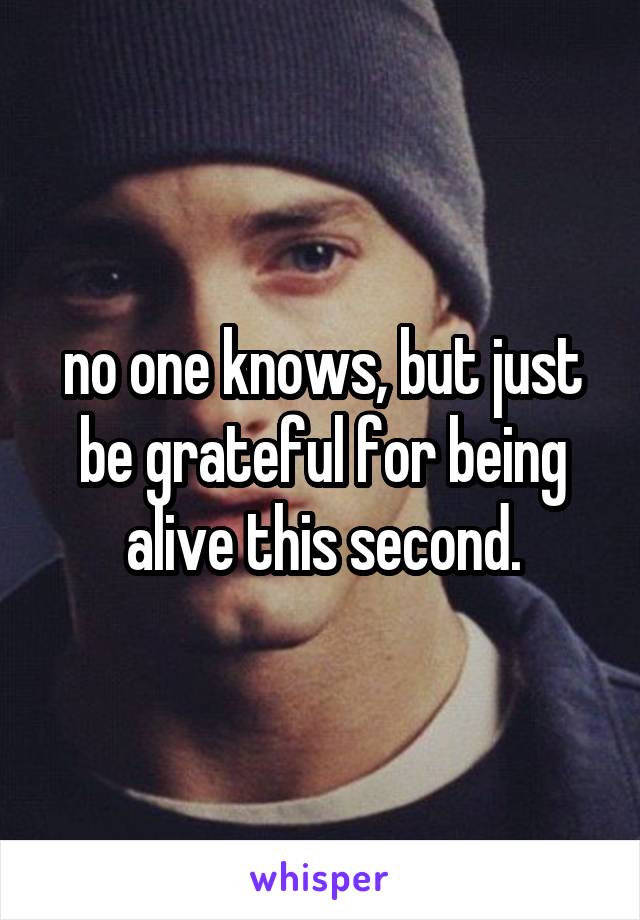 no one knows, but just be grateful for being alive this second.