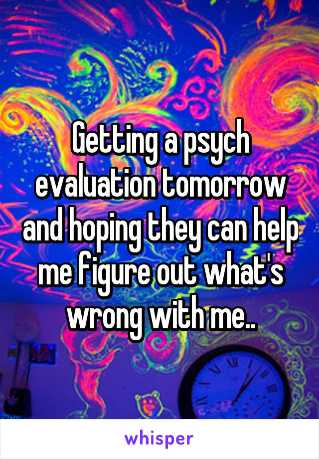 Getting a psych evaluation tomorrow and hoping they can help me figure out what's wrong with me..