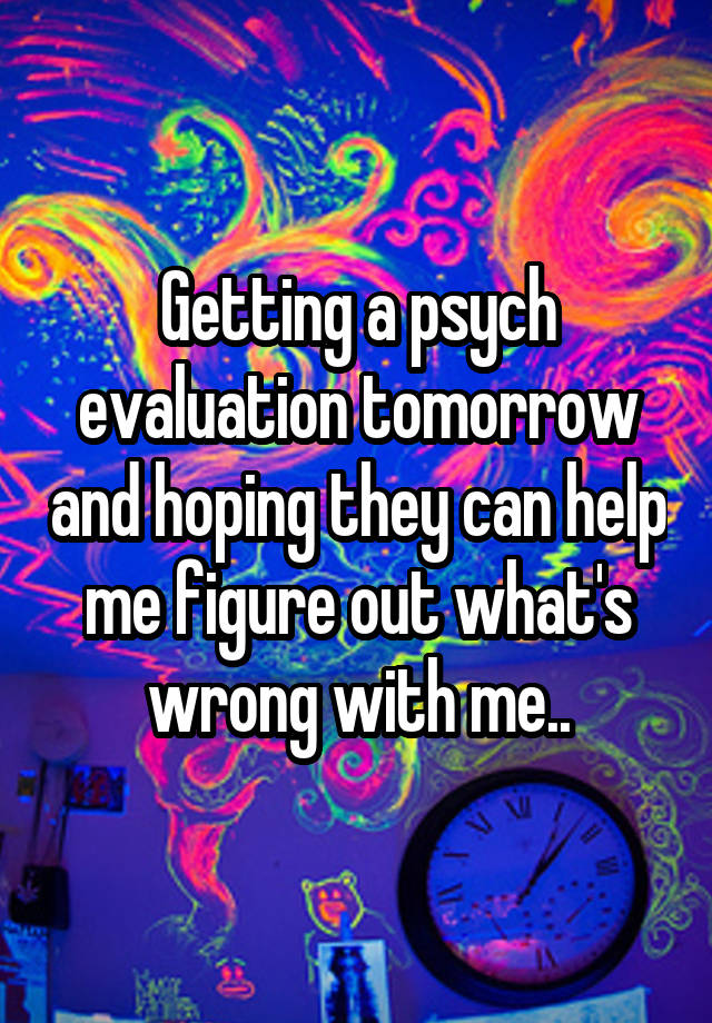 Getting a psych evaluation tomorrow and hoping they can help me figure out what's wrong with me..