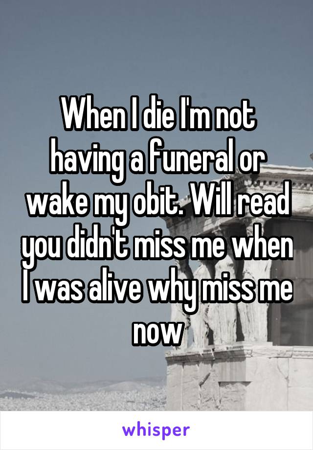 When I die I'm not having a funeral or wake my obit. Will read you didn't miss me when I was alive why miss me now