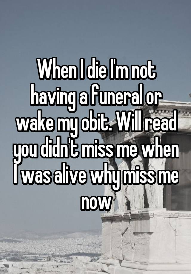 When I die I'm not having a funeral or wake my obit. Will read you didn't miss me when I was alive why miss me now