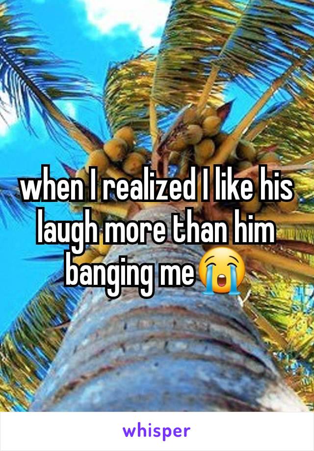 when I realized I like his laugh more than him banging me😭