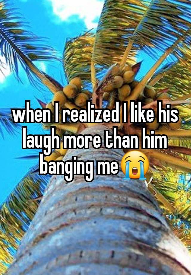 when I realized I like his laugh more than him banging me😭