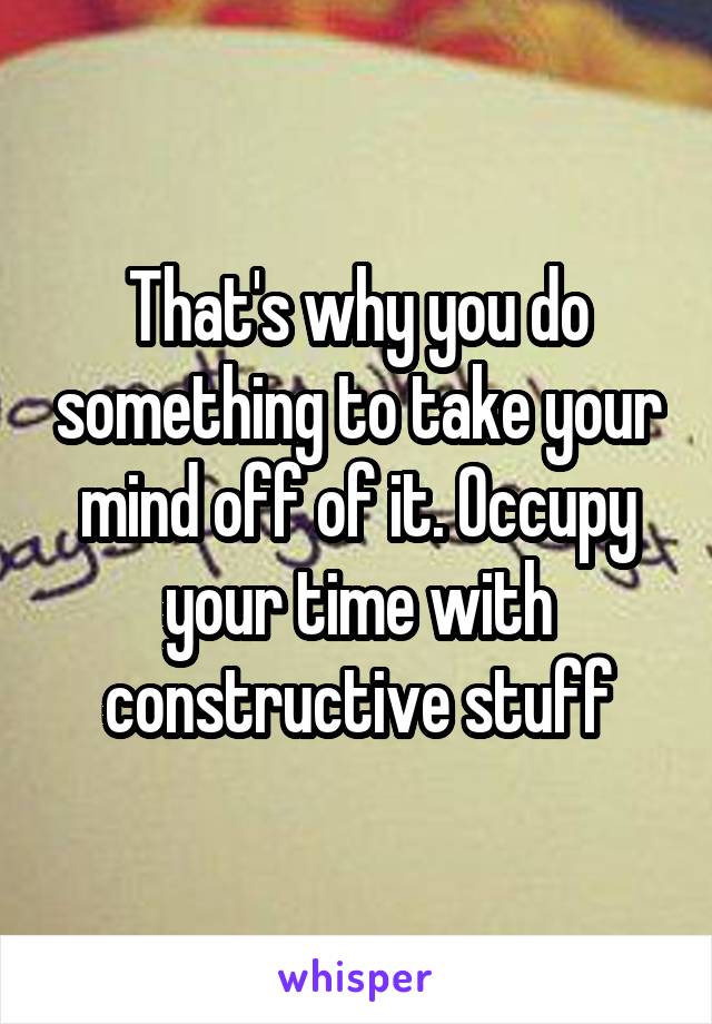 That's why you do something to take your mind off of it. Occupy your time with constructive stuff