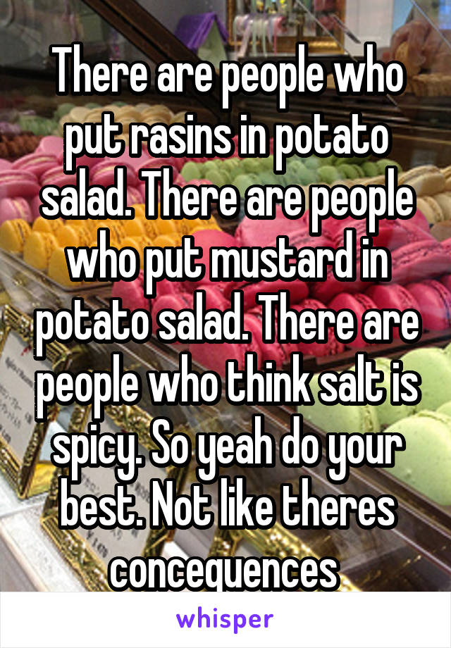 There are people who put rasins in potato salad. There are people who put mustard in potato salad. There are people who think salt is spicy. So yeah do your best. Not like theres concequences 