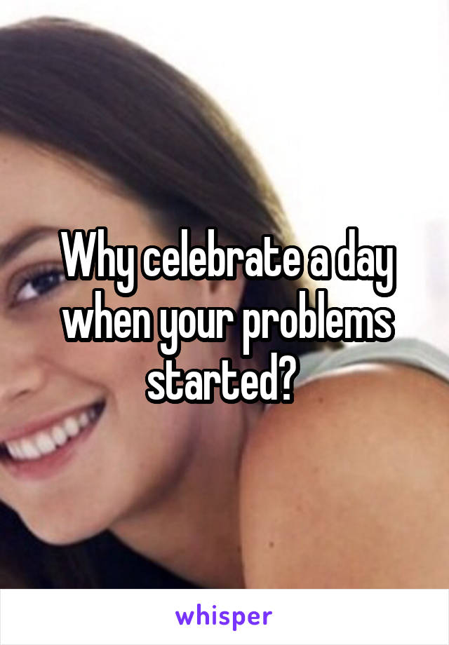 Why celebrate a day when your problems started? 