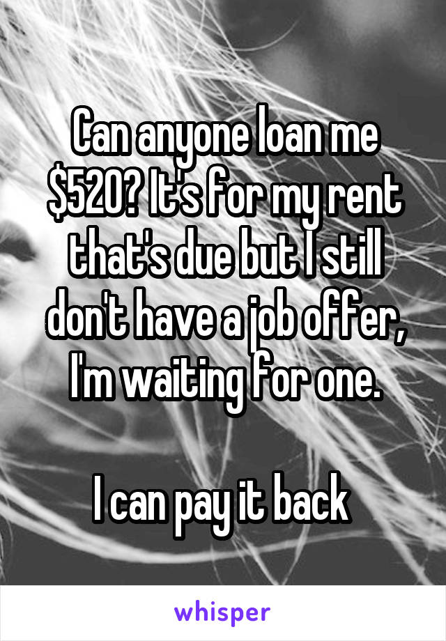 Can anyone loan me $520? It's for my rent that's due but I still don't have a job offer, I'm waiting for one.

I can pay it back 