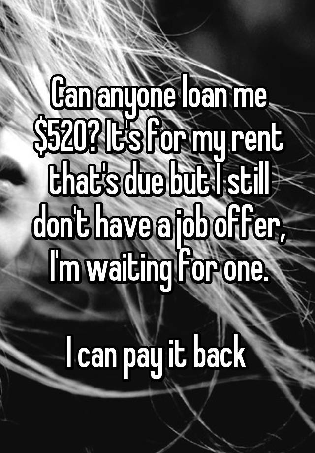 Can anyone loan me $520? It's for my rent that's due but I still don't have a job offer, I'm waiting for one.

I can pay it back 