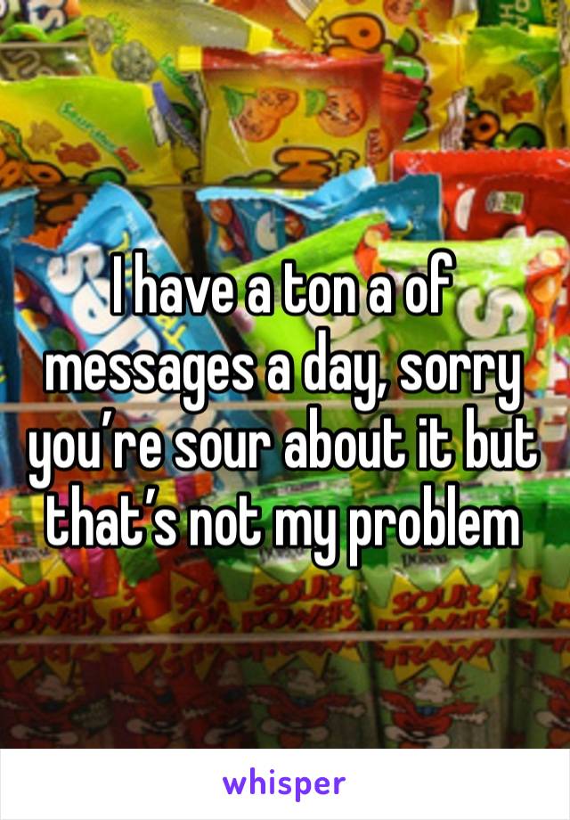 I have a ton a of messages a day, sorry you’re sour about it but that’s not my problem 