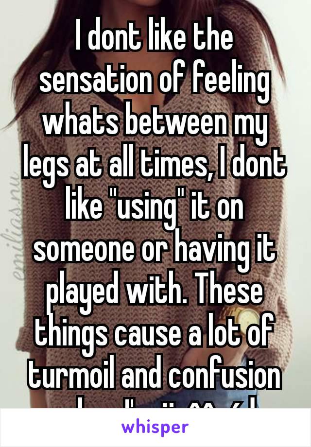 I dont like the sensation of feeling whats between my legs at all times, I dont like "using" it on someone or having it played with. These things cause a lot of turmoil and confusion when I'm ärôûséd