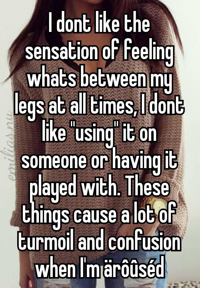 I dont like the sensation of feeling whats between my legs at all times, I dont like "using" it on someone or having it played with. These things cause a lot of turmoil and confusion when I'm ärôûséd