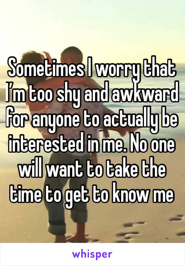 Sometimes I worry that I’m too shy and awkward for anyone to actually be interested in me. No one will want to take the time to get to know me