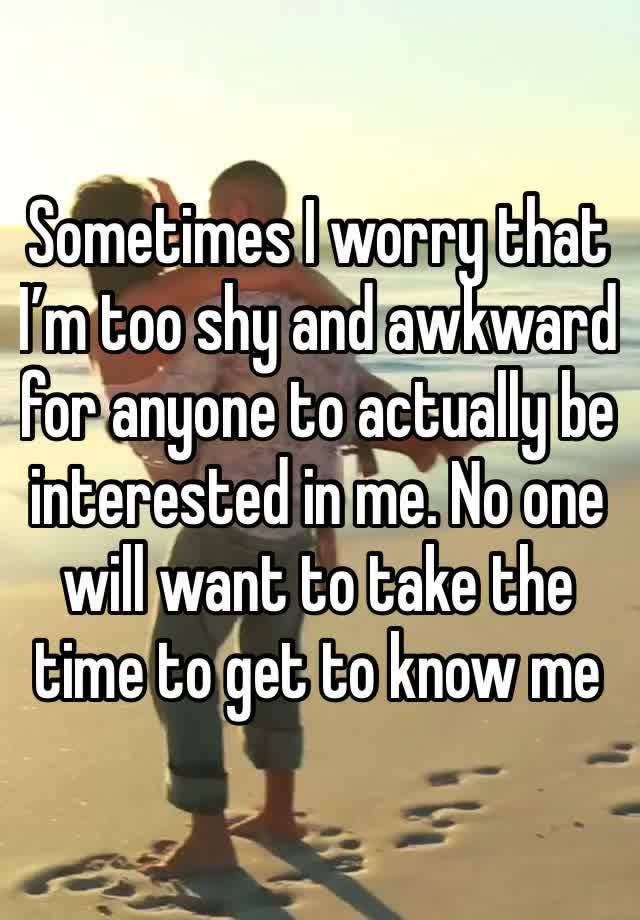 Sometimes I worry that I’m too shy and awkward for anyone to actually be interested in me. No one will want to take the time to get to know me