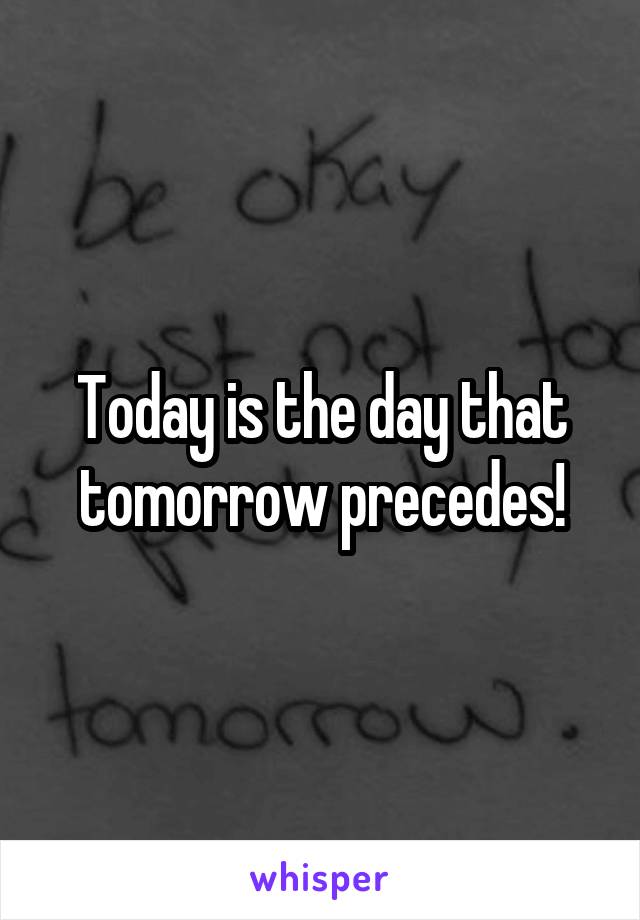 Today is the day that tomorrow precedes!