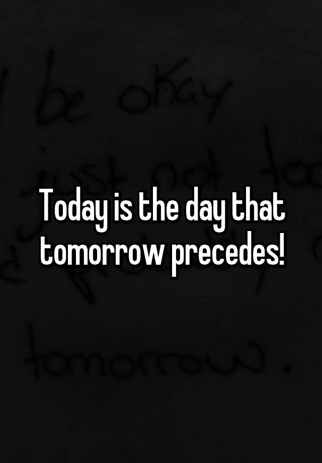 Today is the day that tomorrow precedes!