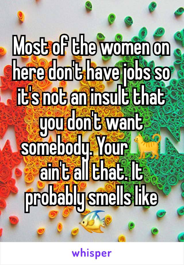 Most of the women on here don't have jobs so it's not an insult that you don't want somebody. Your 🐈 ain't all that. It probably smells like 🐠