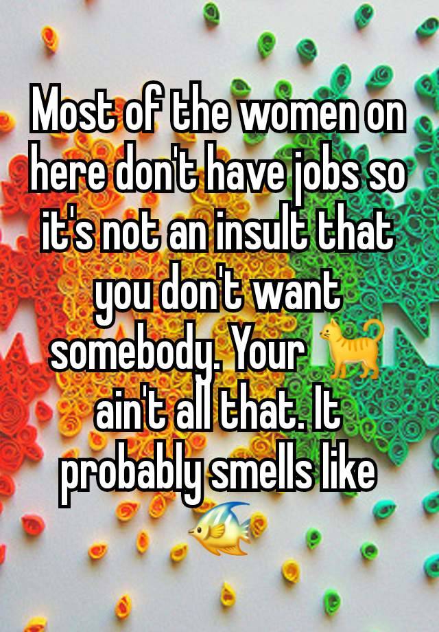 Most of the women on here don't have jobs so it's not an insult that you don't want somebody. Your 🐈 ain't all that. It probably smells like 🐠