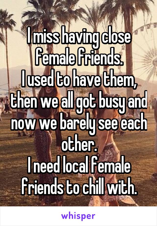 I miss having close female friends.
I used to have them, then we all got busy and now we barely see each other.
I need local female friends to chill with.