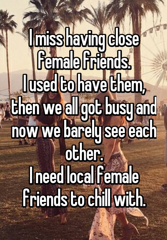 I miss having close female friends.
I used to have them, then we all got busy and now we barely see each other.
I need local female friends to chill with.