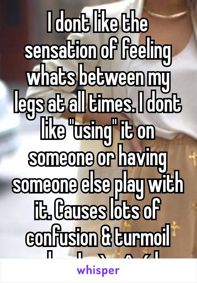 I dont like the sensation of feeling whats between my legs at all times. I dont like "using" it on someone or having someone else play with it. Causes lots of confusion & turmoil when Im àrøûséd 