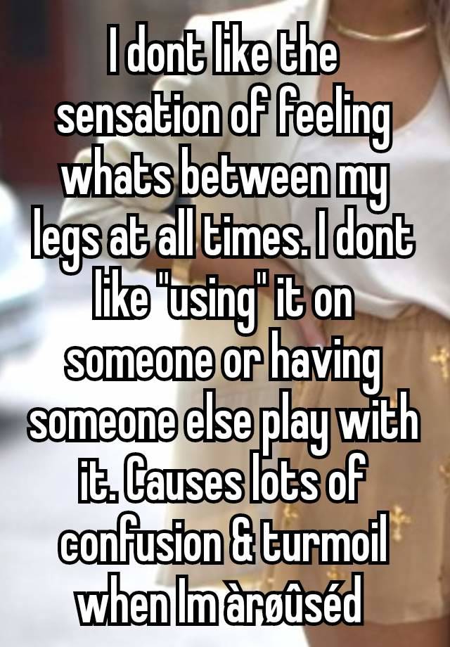 I dont like the sensation of feeling whats between my legs at all times. I dont like "using" it on someone or having someone else play with it. Causes lots of confusion & turmoil when Im àrøûséd 