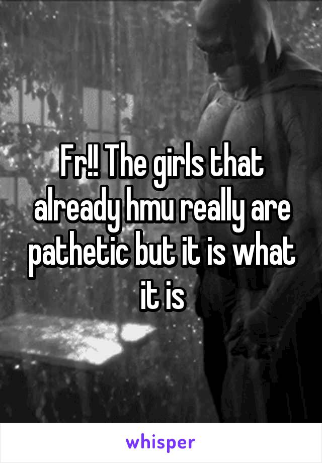 Fr!! The girls that already hmu really are pathetic but it is what it is