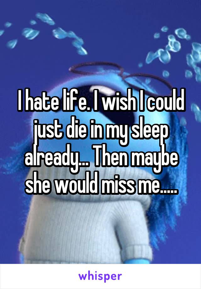 I hate life. I wish I could just die in my sleep already... Then maybe she would miss me.....