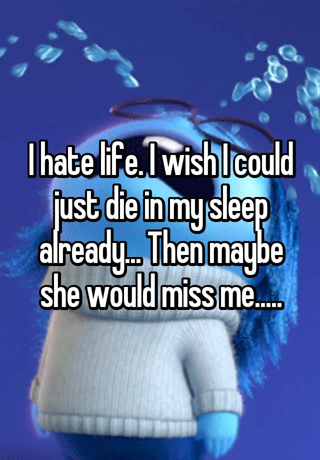 I hate life. I wish I could just die in my sleep already... Then maybe she would miss me.....