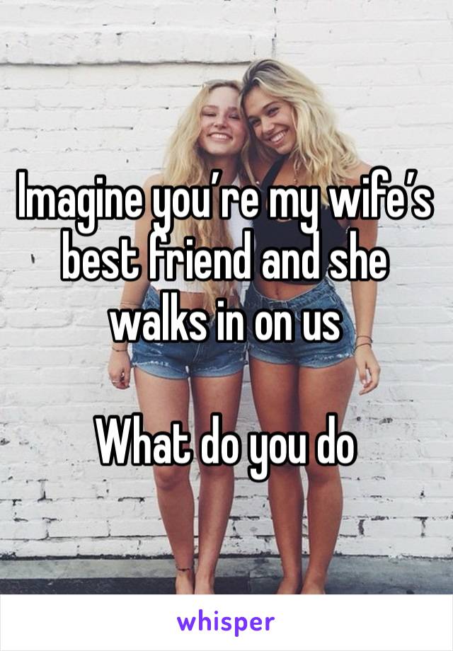 Imagine you’re my wife’s best friend and she walks in on us

What do you do 