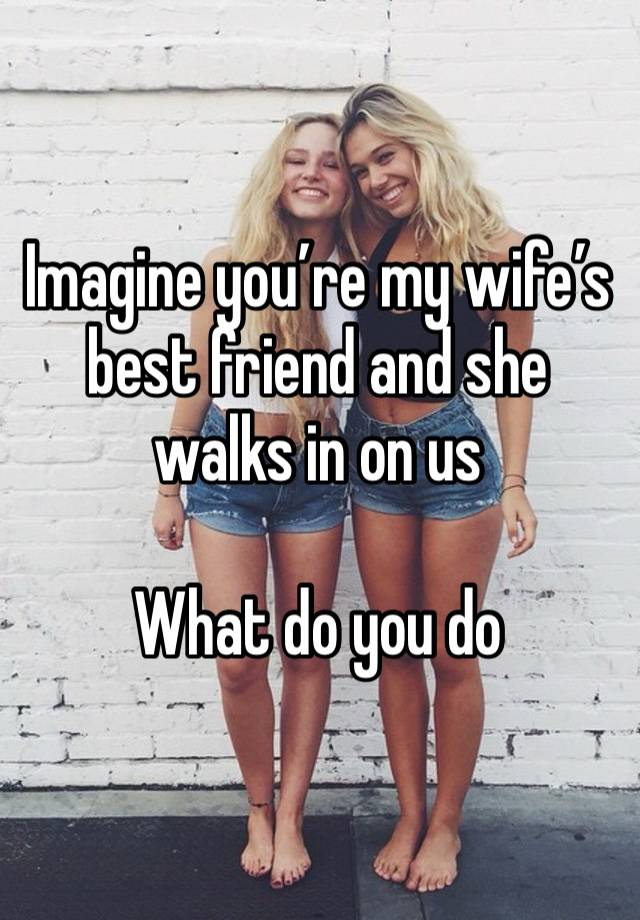 Imagine you’re my wife’s best friend and she walks in on us

What do you do 