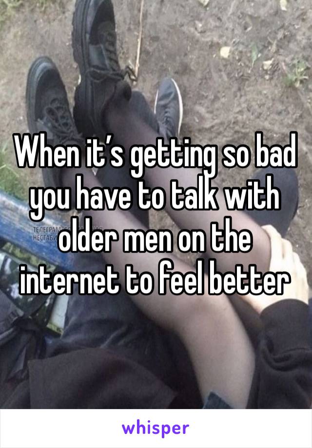 When it’s getting so bad you have to talk with older men on the internet to feel better 