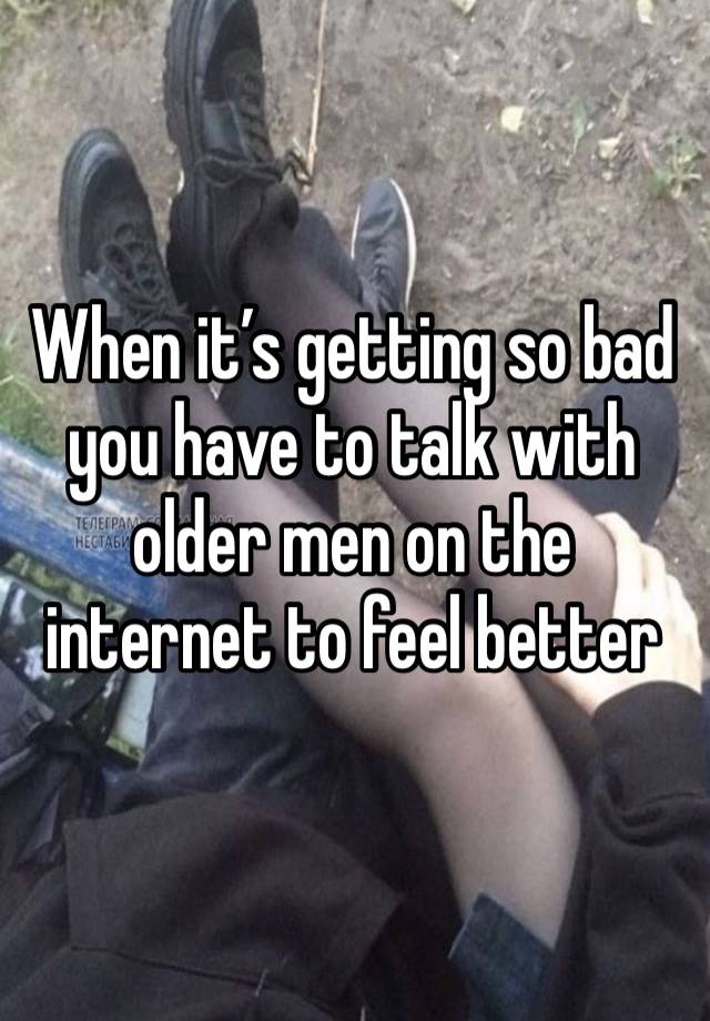 When it’s getting so bad you have to talk with older men on the internet to feel better 