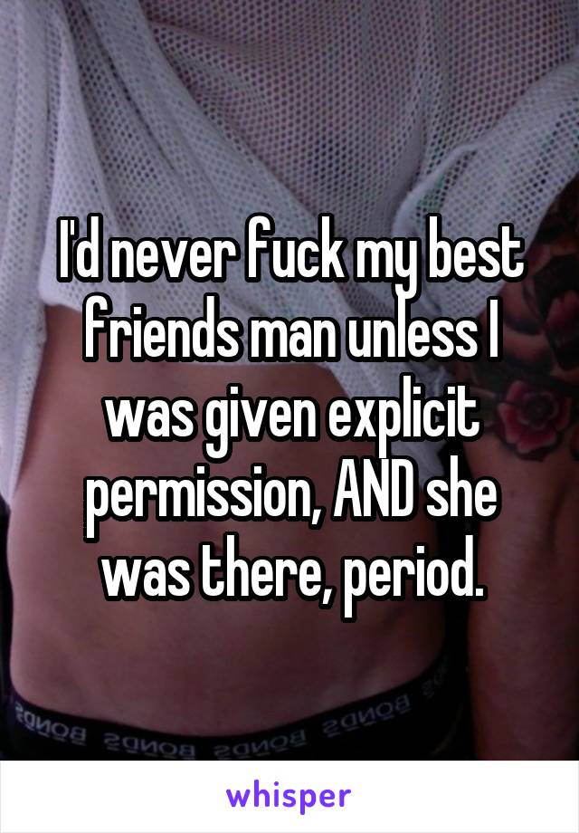 I'd never fuck my best friends man unless I was given explicit permission, AND she was there, period.