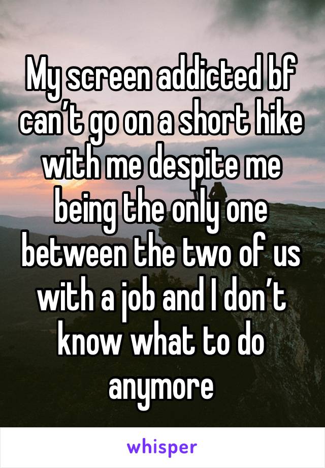 My screen addicted bf can’t go on a short hike with me despite me being the only one between the two of us with a job and I don’t know what to do anymore