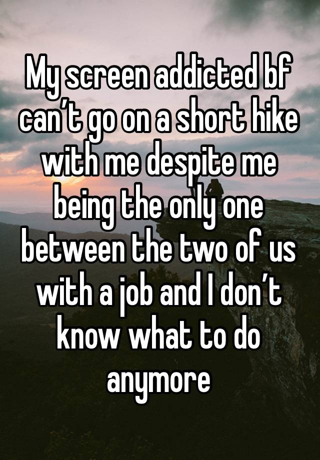 My screen addicted bf can’t go on a short hike with me despite me being the only one between the two of us with a job and I don’t know what to do anymore