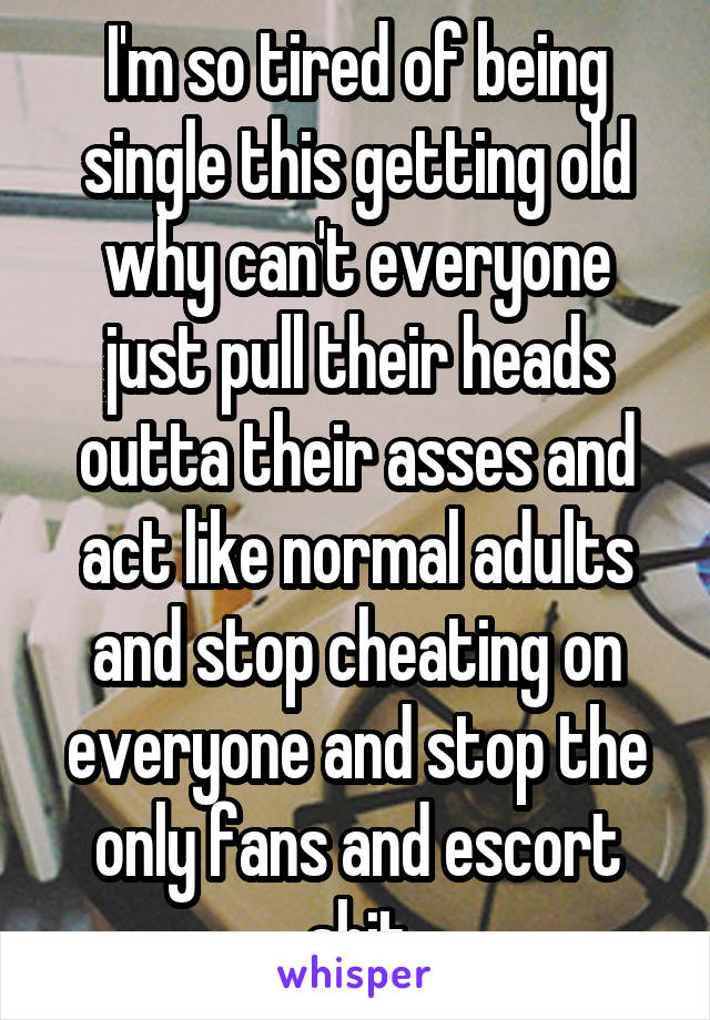 I'm so tired of being single this getting old why can't everyone just pull their heads outta their asses and act like normal adults and stop cheating on everyone and stop the only fans and escort shit