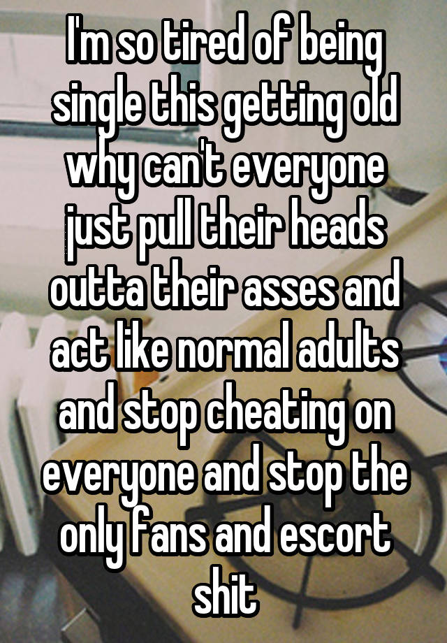 I'm so tired of being single this getting old why can't everyone just pull their heads outta their asses and act like normal adults and stop cheating on everyone and stop the only fans and escort shit