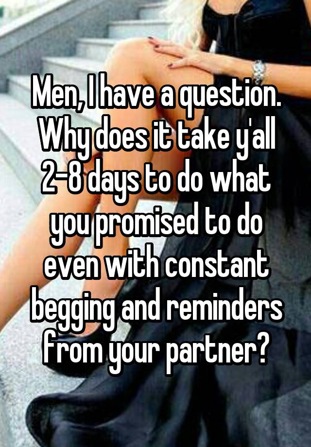 Men, I have a question. Why does it take y'all 2-8 days to do what you promised to do even with constant begging and reminders from your partner?