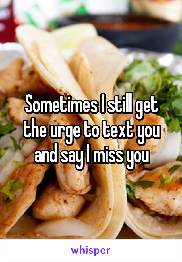 Sometimes I still get the urge to text you and say I miss you