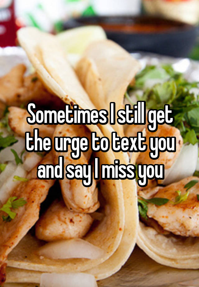 Sometimes I still get the urge to text you and say I miss you