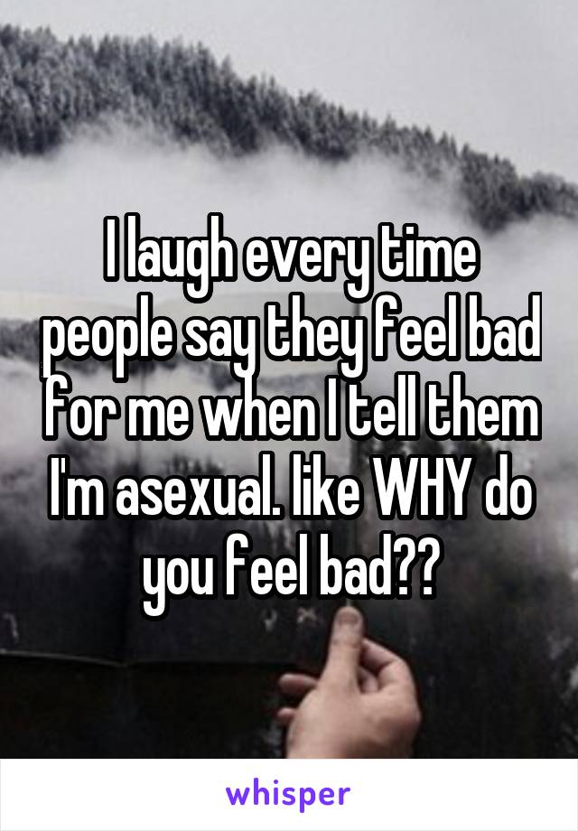 I laugh every time people say they feel bad for me when I tell them I'm asexual. like WHY do you feel bad??