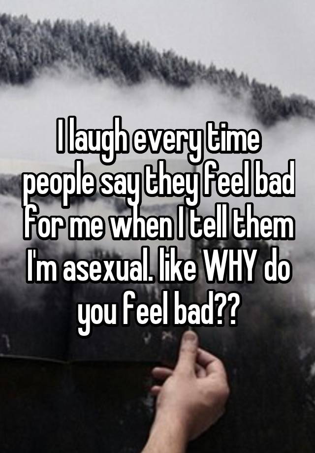 I laugh every time people say they feel bad for me when I tell them I'm asexual. like WHY do you feel bad??