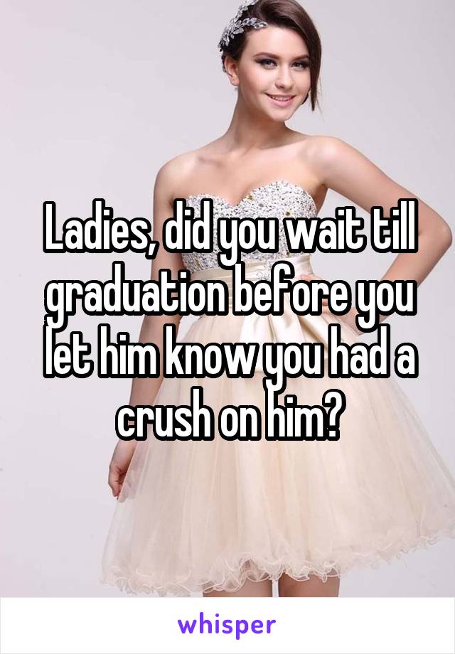 Ladies, did you wait till graduation before you let him know you had a crush on him?