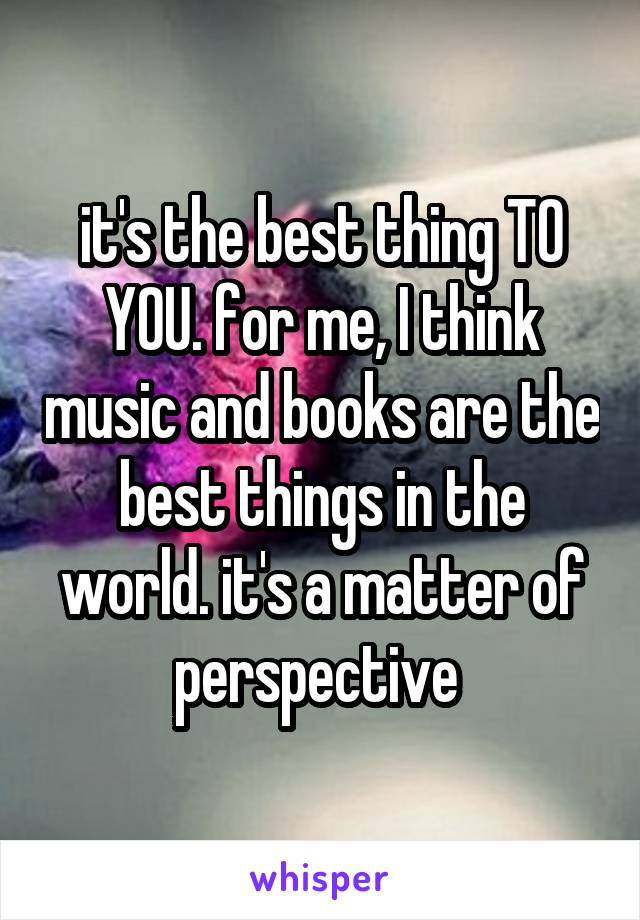 it's the best thing TO YOU. for me, I think music and books are the best things in the world. it's a matter of perspective 