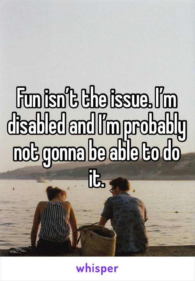 Fun isn’t the issue. I’m disabled and I’m probably not gonna be able to do it. 