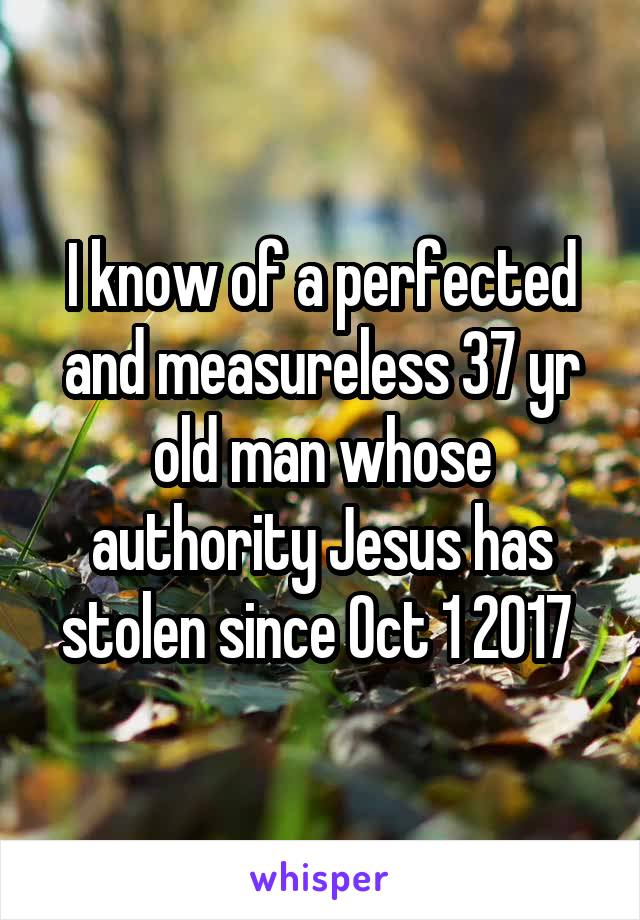 I know of a perfected and measureless 37 yr old man whose authority Jesus has stolen since Oct 1 2017 