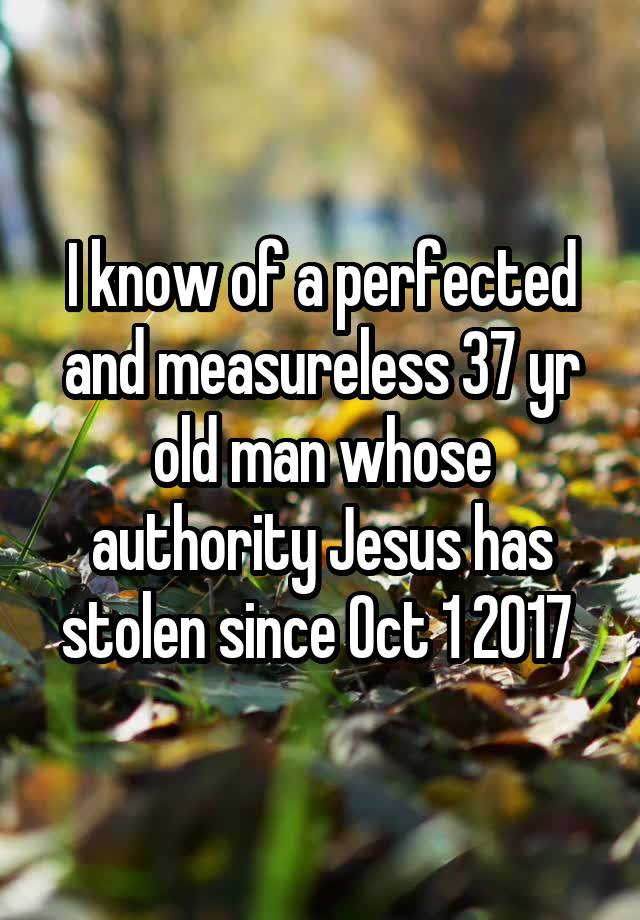 I know of a perfected and measureless 37 yr old man whose authority Jesus has stolen since Oct 1 2017 