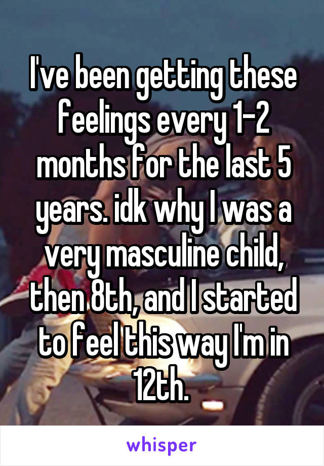 I've been getting these feelings every 1-2 months for the last 5 years. idk why I was a very masculine child, then 8th, and I started to feel this way I'm in 12th. 