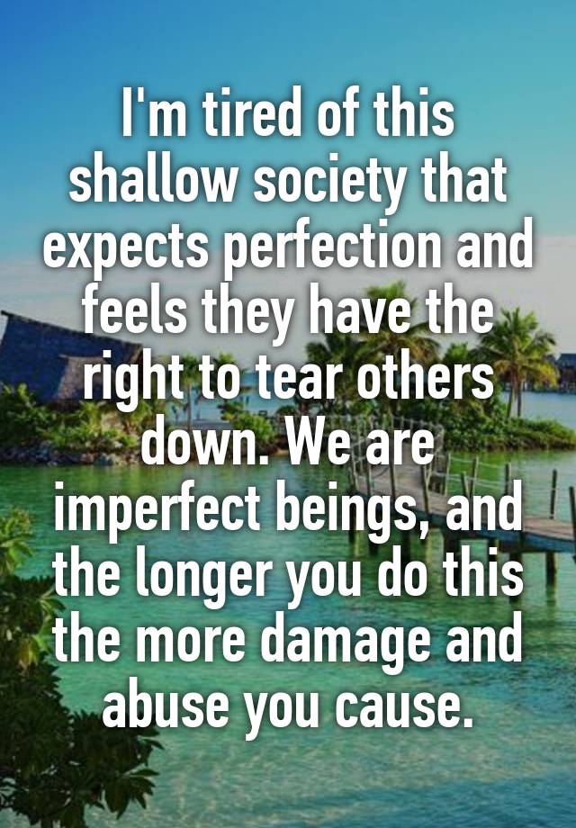 I'm tired of this shallow society that expects perfection and feels they have the right to tear others down. We are imperfect beings, and the longer you do this the more damage and abuse you cause.